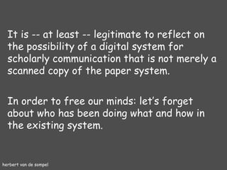 herbert van de sompel It is -- at least -- legitimate to reflect on the possibility of a digital system for scholarly communication that is not merely a scanned copy of the paper system. In order to free our minds: let’s forget about who has been doing what and how in the existing system. 