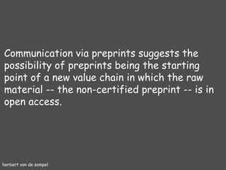 herbert van de sompel Communication via preprints suggests the possibility of preprints being the starting point of a new value chain in which the raw material -- the non-certified preprint -- is in open access. 
