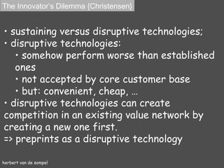 herbert van de sompel sustaining versus disruptive technologies; disruptive technologies : somehow  perform worse than established ones not accepted by core customer base but:  convenient, cheap, … disruptive technologies can create competition in an existing value network by creating a new one first. => preprints as a disruptive technology The Innovator’s Dilemma {Christensen} 