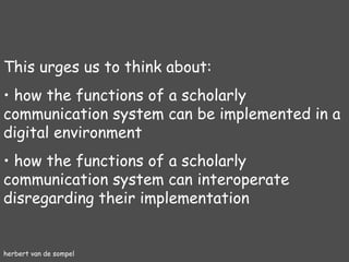 herbert van de sompel This urges us to think about: how the functions of a scholarly communication system can be implemented in a digital environment how the functions of a scholarly communication system can interoperate disregarding their implementation 