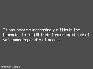 herbert van de sompel It has become increasingly difficult for Libraries to fullfill their fundamental role of safeguarding equity of access. 