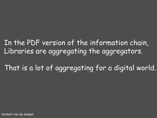 herbert van de sompel In the PDF version of the information chain, Libraries are aggregating the aggregators.  That is a lot of aggregating for a digital world. 