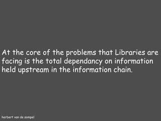 herbert van de sompel At the core of the problems that Libraries are facing is the total dependancy on information held upstream in the information chain. 
