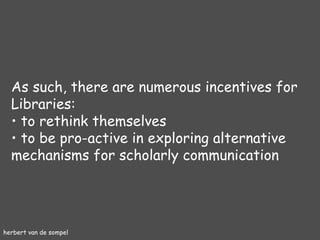 herbert van de sompel As such, there are numerous incentives for Libraries: to rethink themselves to be pro-active in exploring alternative mechanisms for scholarly communication 