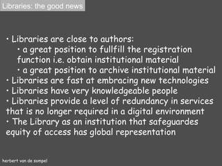 herbert van de sompel Libraries  are close to authors :  a great position to fullfill the registration function i.e. obtain institutional material a great position to archive institutional material Libraries  are fast at embracing new tech nologies Libraries have very  knowledgeable people Libraries   provide a level of redundancy in services that is no longer required in a digital environment The   L ibrary  as an institution that safeguardes equity of access has g lobal representation Libraries: the good news 
