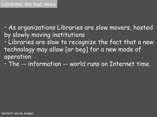 herbert van de sompel As organizations Libraries  are  slow movers, hosted by slowly moving institutions Libraries  are  slow to recognize the fact that a new technology may allow [or beg] for a new mode of operation The -- information -- world runs on Internet time Libraries: the bad news 