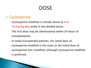  Cyclosporine
◦ Cyclosporine modified is initially dosed at 4 to
10 mg/kg/day orally in two divided doses.
◦ The first dose may be administered within 24 hours of
transplantation.
◦ In newly transplanted patients, the initial dose of
cyclosporine modified is the same as the initial dose of
cyclosporine non-modified, although cyclosporine modified
is preferred.
 