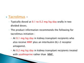  Tacrolimus –
◦ Typically dosed at 0.1 to 0.2 mg/kg/day orally in two
divided doses.
◦ The product information recommends the following for
tacrolimus initiation :
 At 0.1 mg/kg/day in kidney transplant recipients who
also receive MMF plus an interleukin (IL)-2 receptor
antagonist.
 At 0.2 mg/kg/day in kidney transplant recipients treated
with azathioprine rather than MMF.
 