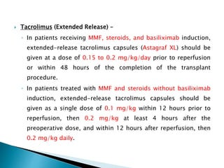  Tacrolimus (Extended Release) –
◦ In patients receiving MMF, steroids, and basiliximab induction,
extended-release tacrolimus capsules (Astagraf XL) should be
given at a dose of 0.15 to 0.2 mg/kg/day prior to reperfusion
or within 48 hours of the completion of the transplant
procedure.
◦ In patients treated with MMF and steroids without basiliximab
induction, extended-release tacrolimus capsules should be
given as a single dose of 0.1 mg/kg within 12 hours prior to
reperfusion, then 0.2 mg/kg at least 4 hours after the
preoperative dose, and within 12 hours after reperfusion, then
0.2 mg/kg daily.
 