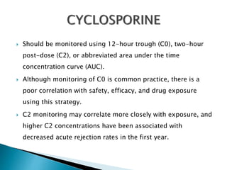  Should be monitored using 12-hour trough (C0), two-hour
post-dose (C2), or abbreviated area under the time
concentration curve (AUC).
 Although monitoring of C0 is common practice, there is a
poor correlation with safety, efficacy, and drug exposure
using this strategy.
 C2 monitoring may correlate more closely with exposure, and
higher C2 concentrations have been associated with
decreased acute rejection rates in the first year.
 