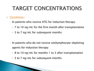  Tacrolimus-
◦ In patients who receive ATG for induction therapy:
 7 to 10 ng/mL for the first month after transplantation
 3 to 7 ng/mL for subsequent months
◦ In patients who do not receive antilymphocyte-depleting
agents for induction therapy:
 8 to 10 ng/mL for months 1 to 3 after transplantation
 3 to 7 ng/mL for subsequent months
 