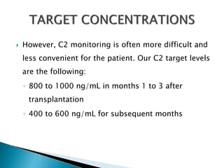  However, C2 monitoring is often more difficult and
less convenient for the patient. Our C2 target levels
are the following:
◦ 800 to 1000 ng/mL in months 1 to 3 after
transplantation
◦ 400 to 600 ng/mL for subsequent months
 