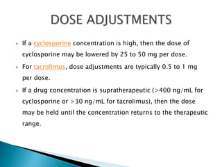  If a cyclosporine concentration is high, then the dose of
cyclosporine may be lowered by 25 to 50 mg per dose.
 For tacrolimus, dose adjustments are typically 0.5 to 1 mg
per dose.
 If a drug concentration is supratherapeutic (>400 ng/mL for
cyclosporine or >30 ng/mL for tacrolimus), then the dose
may be held until the concentration returns to the therapeutic
range.
 