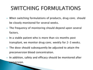  When switching formulations of products, drug conc. should
be closely monitored for several weeks.
 The frequency of monitoring should depend upon several
factors.
 In a stable patient who is more than six months post
transplant, we monitor drug conc. weekly for 2-3 weeks.
 The dose should subsequently be adjusted to attain the
preconversion blood concentration.
 In addition, safety and efficacy should be monitored after
conversion.
 
