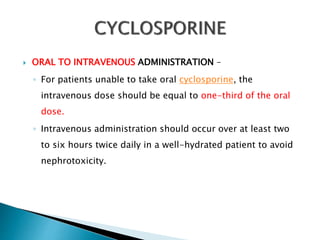  ORAL TO INTRAVENOUS ADMINISTRATION –
◦ For patients unable to take oral cyclosporine, the
intravenous dose should be equal to one-third of the oral
dose.
◦ Intravenous administration should occur over at least two
to six hours twice daily in a well-hydrated patient to avoid
nephrotoxicity.
 