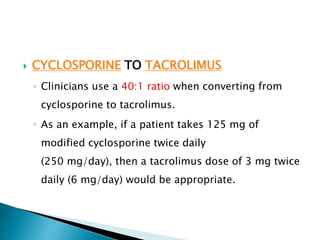  CYCLOSPORINE TO TACROLIMUS
◦ Clinicians use a 40:1 ratio when converting from
cyclosporine to tacrolimus.
◦ As an example, if a patient takes 125 mg of
modified cyclosporine twice daily
(250 mg/day), then a tacrolimus dose of 3 mg twice
daily (6 mg/day) would be appropriate.
 