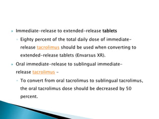  Immediate-release to extended-release tablets
◦ Eighty percent of the total daily dose of immediate-
release tacrolimus should be used when converting to
extended-release tablets (Envarsus XR).
 Oral immediate-release to sublingual immediate-
release tacrolimus –
◦ To convert from oral tacrolimus to sublingual tacrolimus,
the oral tacrolimus dose should be decreased by 50
percent.
 