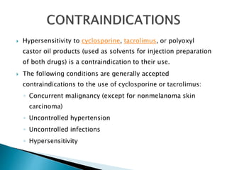 Hypersensitivity to cyclosporine, tacrolimus, or polyoxyl
castor oil products (used as solvents for injection preparation
of both drugs) is a contraindication to their use.
 The following conditions are generally accepted
contraindications to the use of cyclosporine or tacrolimus:
◦ Concurrent malignancy (except for nonmelanoma skin
carcinoma)
◦ Uncontrolled hypertension
◦ Uncontrolled infections
◦ Hypersensitivity
 
