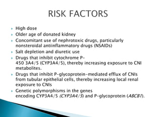  High dose
 Older age of donated kidney
 Concomitant use of nephrotoxic drugs, particularly
nonsteroidal antiinflammatory drugs (NSAIDs)
 Salt depletion and diuretic use
 Drugs that inhibit cytochrome P-
450 3A4/5 (CYP3A4/5), thereby increasing exposure to CNI
metabolites.
 Drugs that inhibit P-glycoprotein-mediated efflux of CNIs
from tubular epithelial cells, thereby increasing local renal
exposure to CNIs
 Genetic polymorphisms in the genes
encoding CYP3A4/5 (CYP3A4/5) and P-glycoprotein (ABCB1).
 