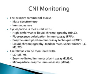  The primary commercial assays-
◦ Mass spectrometry
◦ Immunoassays
 Cyclosporine is measured with-
◦ High performance liquid chromatography (HPLC),
◦ Fluorescence polarization immunoassay (FPIA),
◦ Enzyme-multiplied-immunoassay techniques (EMIT),
◦ Liquid chromatography-tandem mass spectrometry (LC-
MS/MS).
 Tacrolimus can be monitored with-
◦ LC-MS/MS,
◦ Enzyme-linked immunosorbent assay (ELISA),
◦ Microparticle enzyme immunoassay (MEIA).
 
