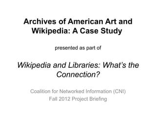 Archives of American Art and
   Wikipedia: A Case Study

             presented as part of


Wikipedia and Libraries: What’s the
           Connection?

   Coalition for Networked Information (CNI)
           Fall 2012 Project Briefing
 