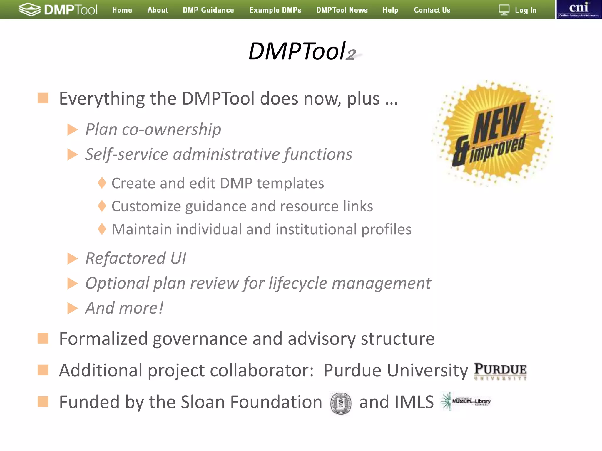 DMPTool2
 Everything the DMPTool does now, plus …
 Plan co-ownership
 Self-service administrative functions
 Create and edit DMP templates
 Customize guidance and resource links
 Maintain individual and institutional profiles
 Refactored UI
 Optional plan review for lifecycle management
 And more!
 Formalized governance and advisory structure
 Additional project collaborator: Purdue University
 Funded by the Sloan Foundation and IMLS
 