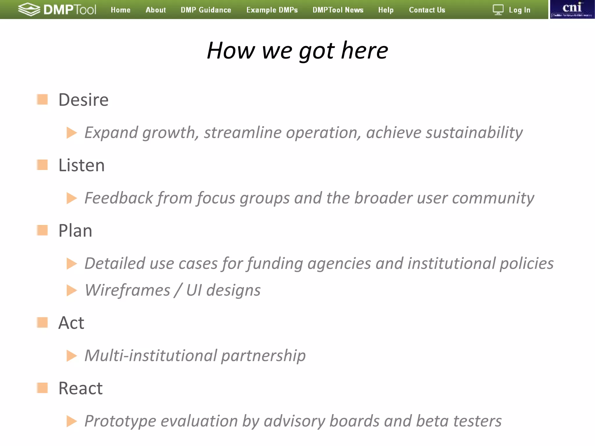 How we got here
 Desire
 Expand growth, streamline operation, achieve sustainability
 Listen
 Feedback from focus groups and the broader user community
 Plan
 Detailed use cases for funding agencies and institutional policies
 Wireframes / UI designs
 Act
 Multi-institutional partnership
 React
 Prototype evaluation by advisory boards and beta testers
 