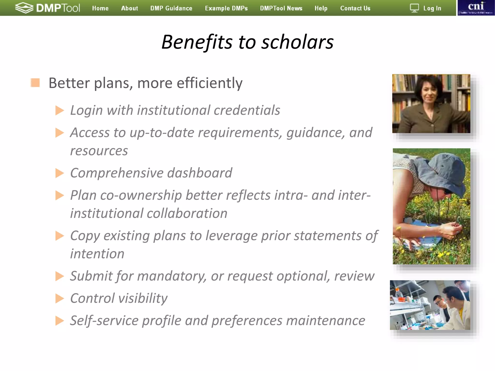 Benefits to scholars
 Better plans, more efficiently
 Login with institutional credentials
 Access to up-to-date requirements, guidance, and
resources
 Comprehensive dashboard
 Plan co-ownership better reflects intra- and inter-
institutional collaboration
 Copy existing plans to leverage prior statements of
intention
 Submit for mandatory, or request optional, review
 Control visibility
 Self-service profile and preferences maintenance
 