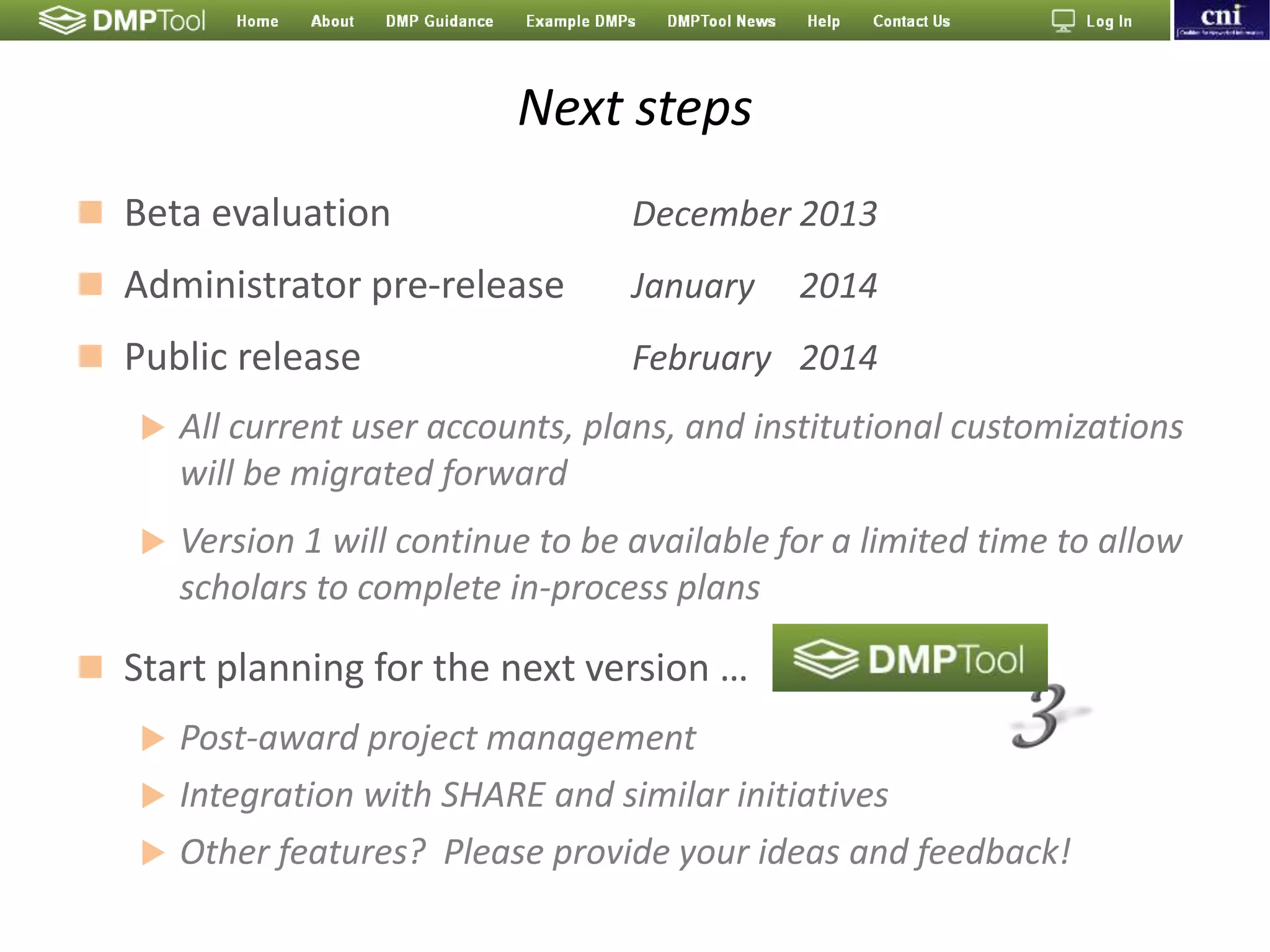 Next steps
 Beta evaluation December 2013
 Administrator pre-release January 2014
 Public release February 2014
 All current user accounts, plans, and institutional customizations
will be migrated forward
 Version 1 will continue to be available for a limited time to allow
scholars to complete in-process plans
 Start planning for the next version …
 Post-award project management
 Integration with SHARE and similar initiatives
 Other features? Please provide your ideas and feedback!
 