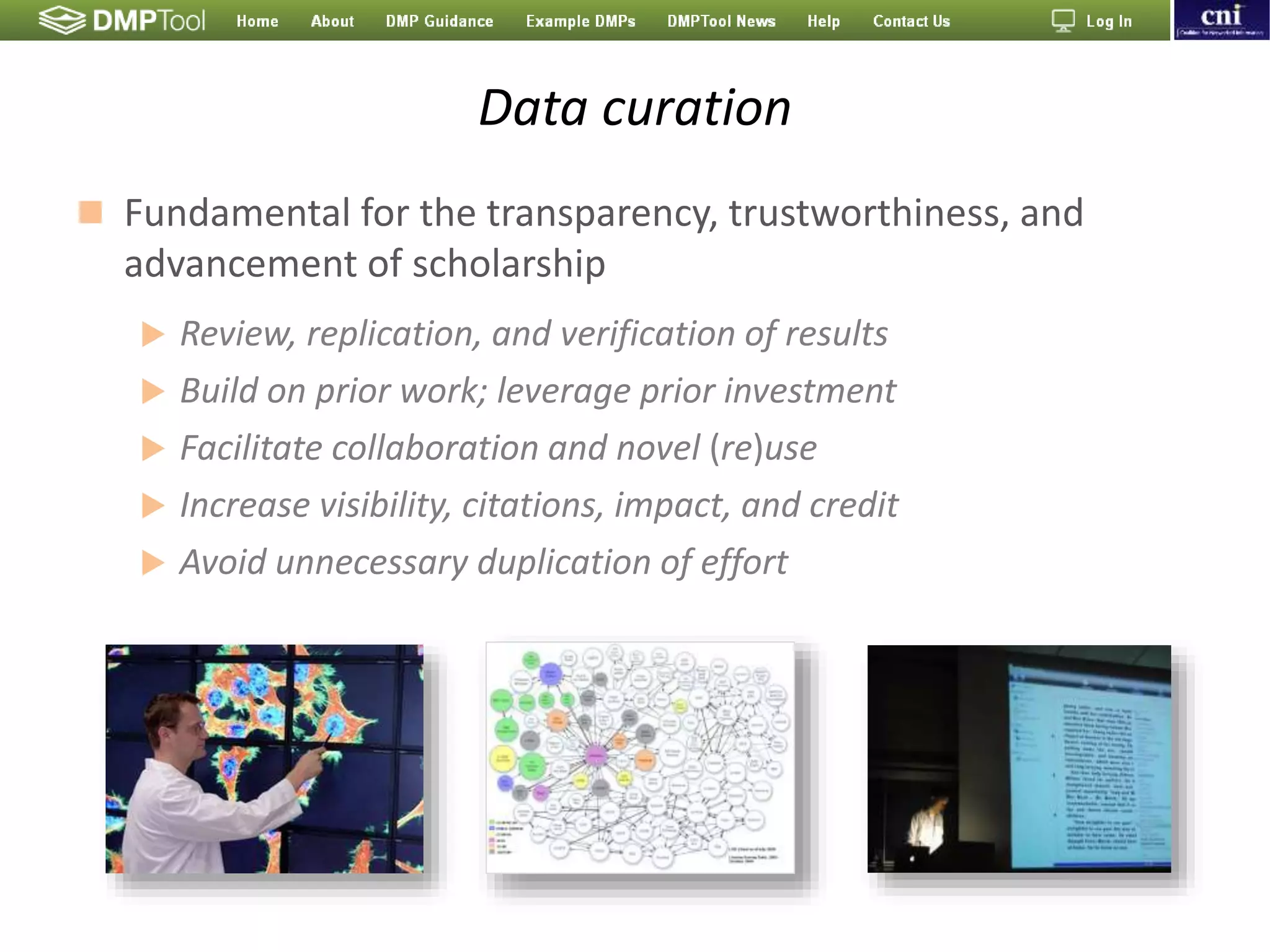Data curation
 Fundamental for the transparency, trustworthiness, and
advancement of scholarship
 Review, replication, and verification of results
 Build on prior work; leverage prior investment
 Facilitate collaboration and novel (re)use
 Increase visibility, citations, impact, and credit
 Avoid unnecessary duplication of effort
 