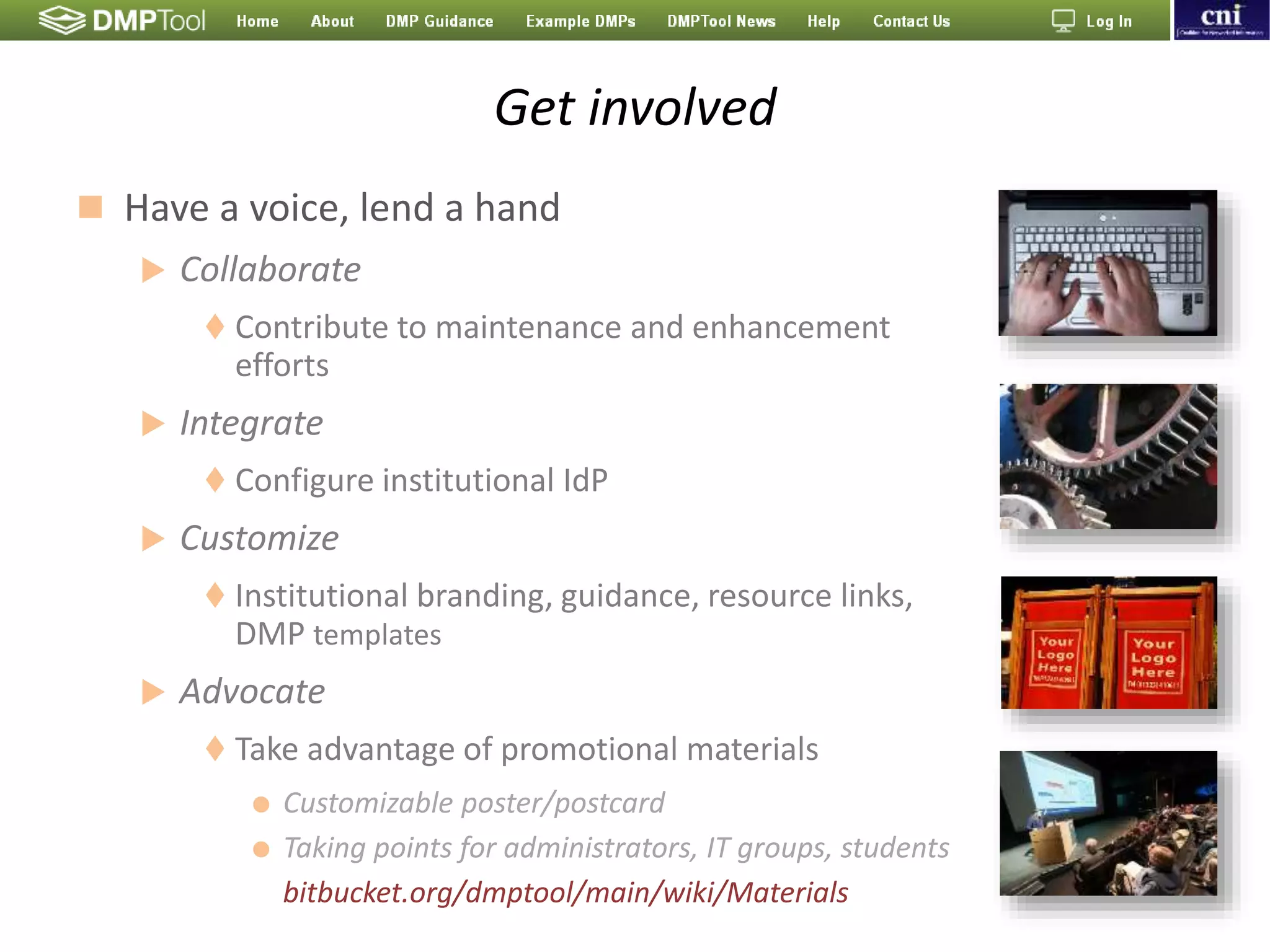 Get involved
 Have a voice, lend a hand
 Collaborate
 Contribute to maintenance and enhancement
efforts
 Integrate
 Configure institutional IdP
 Customize
 Institutional branding, guidance, resource links,
DMP templates
 Advocate
 Take advantage of promotional materials
 Customizable poster/postcard
 Taking points for administrators, IT groups, students
bitbucket.org/dmptool/main/wiki/Materials
 