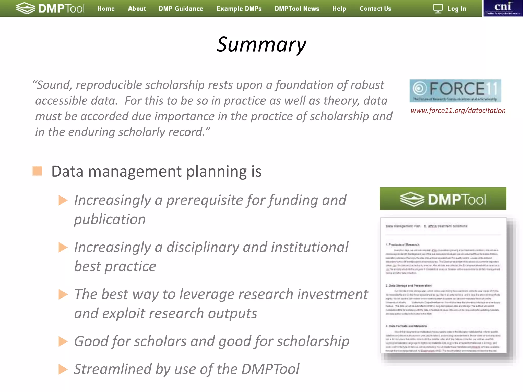 Summary
 Data management planning is
 Increasingly a prerequisite for funding and
publication
 Increasingly a disciplinary and institutional
best practice
 The best way to leverage research investment
and exploit research outputs
 Good for scholars and good for scholarship
 Streamlined by use of the DMPTool
“Sound, reproducible scholarship rests upon a foundation of robust
accessible data. For this to be so in practice as well as theory, data
must be accorded due importance in the practice of scholarship and
in the enduring scholarly record.”
www.force11.org/datacitation
 