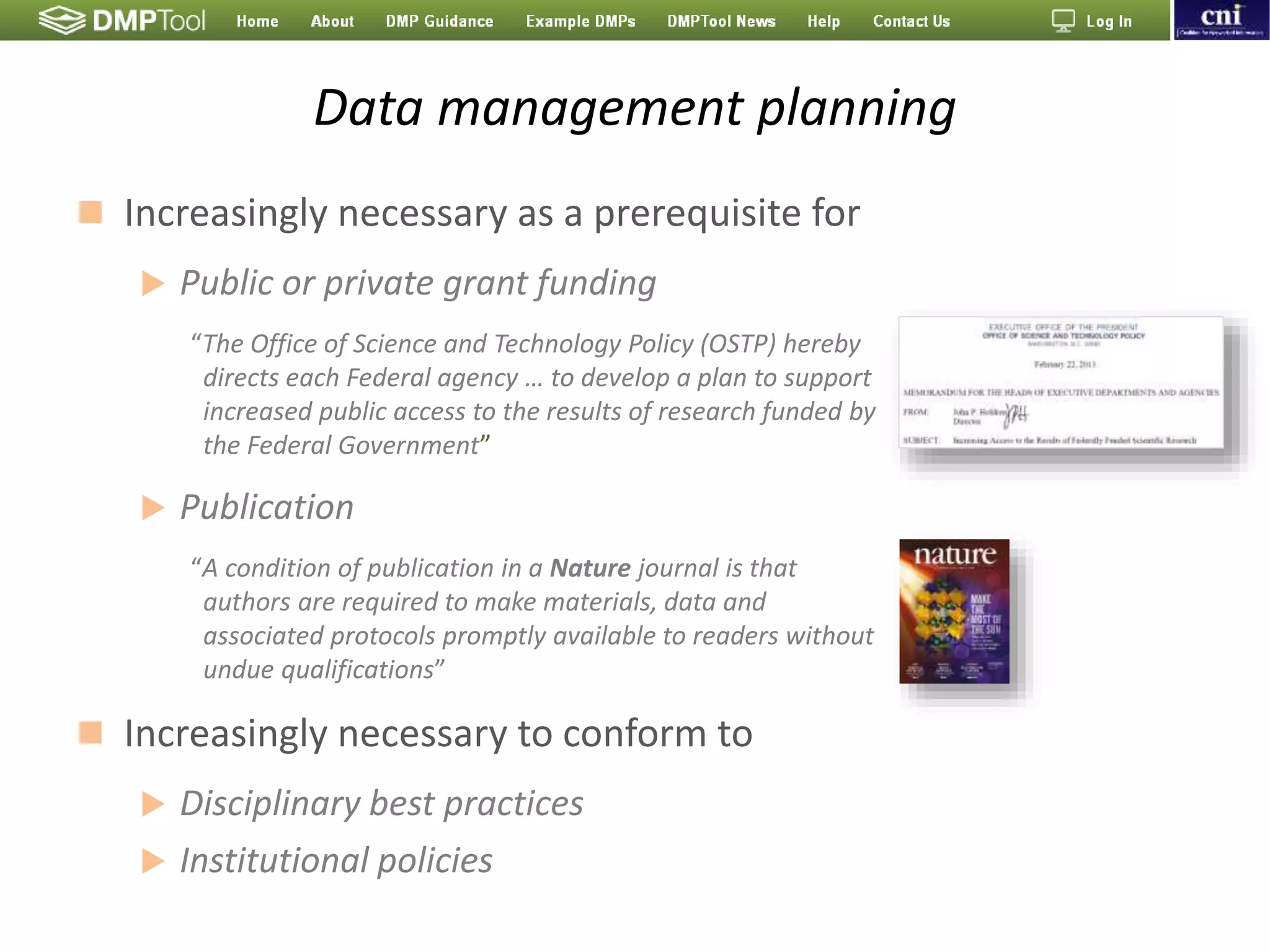 Data management planning
 Increasingly necessary as a prerequisite for
 Public or private grant funding
“The Office of Science and Technology Policy (OSTP) hereby
directs each Federal agency … to develop a plan to support
increased public access to the results of research funded by
the Federal Government”
 Publication
“A condition of publication in a Nature journal is that
authors are required to make materials, data and
associated protocols promptly available to readers without
undue qualifications”
 Increasingly necessary to conform to
 Disciplinary best practices
 Institutional policies
 