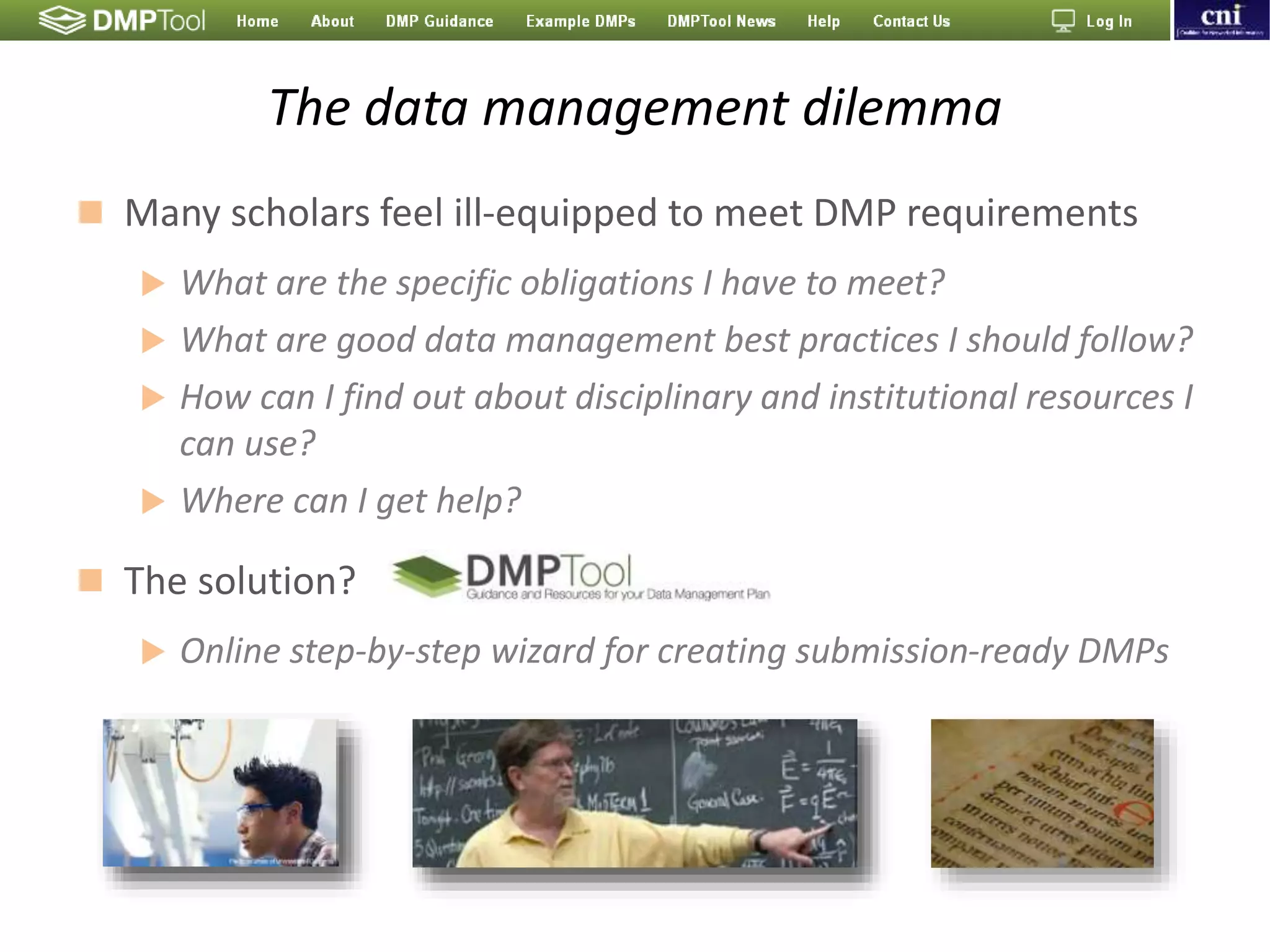 The data management dilemma
 Many scholars feel ill-equipped to meet DMP requirements
 What are the specific obligations I have to meet?
 What are good data management best practices I should follow?
 How can I find out about disciplinary and institutional resources I
can use?
 Where can I get help?
 The solution?
 Online step-by-step wizard for creating submission-ready DMPs
 