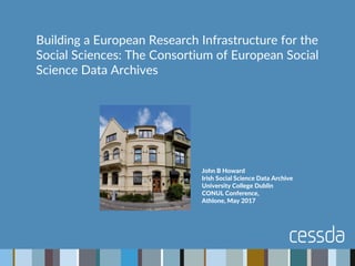 John B Howard
Irish Social Science Data Archive
University College Dublin
CONUL Conference,
Athlone, May 2017
Building a European Research Infrastructure for the
Social Sciences: The Consortium of European Social
Science Data Archives
 