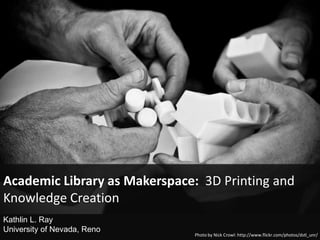 Photo by Nick Crowl: http://www.flickr.com/photos/dstl_unr/
Academic Library as Makerspace: 3D Printing and
Knowledge Creation
Kathlin L. Ray
University of Nevada, Reno
 