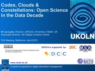 UKOLN is supported  by: Codes, Clouds & Constellations: Open Science in the Data Decade Dr Liz Lyon,  Director, UKOLN, University of Bath, UK Associate Director, UK Digital Curation Centre CNI Meeting, Baltimore, April 2010 . This work is licensed under a Creative Commons Licence Attribution-ShareAlike 2.0 