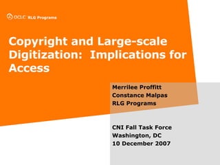Copyright and Large-scale Digitization:  Implications for Access Merrilee Proffitt Constance Malpas RLG Programs CNI Fall Task Force  Washington, DC 10 December 2007 