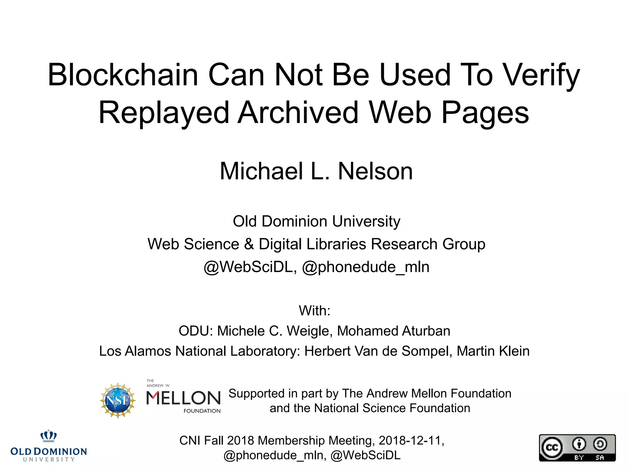 CNI Fall 2018 Membership Meeting, 2018-12-11,
@phonedude_mln, @WebSciDL
Blockchain Can Not Be Used To Verify
Replayed Archived Web Pages
Michael L. Nelson
Old Dominion University
Web Science & Digital Libraries Research Group
@WebSciDL, @phonedude_mln
With:
ODU: Michele C. Weigle, Mohamed Aturban
Los Alamos National Laboratory: Herbert Van de Sompel, Martin Klein
Supported in part by The Andrew Mellon Foundation
and the National Science Foundation