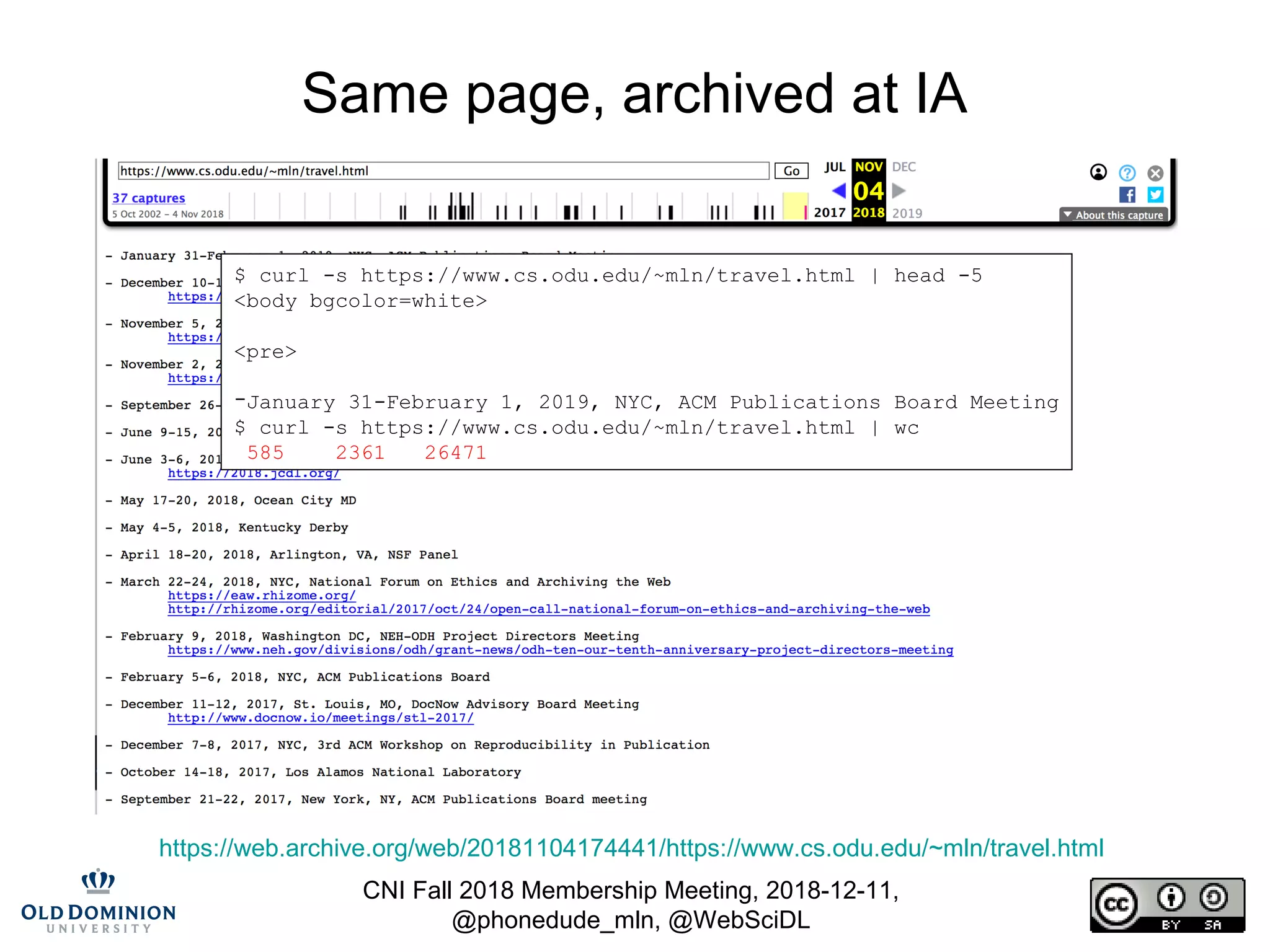CNI Fall 2018 Membership Meeting, 2018-12-11,
@phonedude_mln, @WebSciDL
Same page, archived at IA
https://web.archive.org/web/20181104174441/https://www.cs.odu.edu/~mln/travel.html
$ curl -s https://www.cs.odu.edu/~mln/travel.html | head -5
<body bgcolor=white>
<pre>
-January 31-February 1, 2019, NYC, ACM Publications Board Meeting
$ curl -s https://www.cs.odu.edu/~mln/travel.html | wc
585 2361 26471