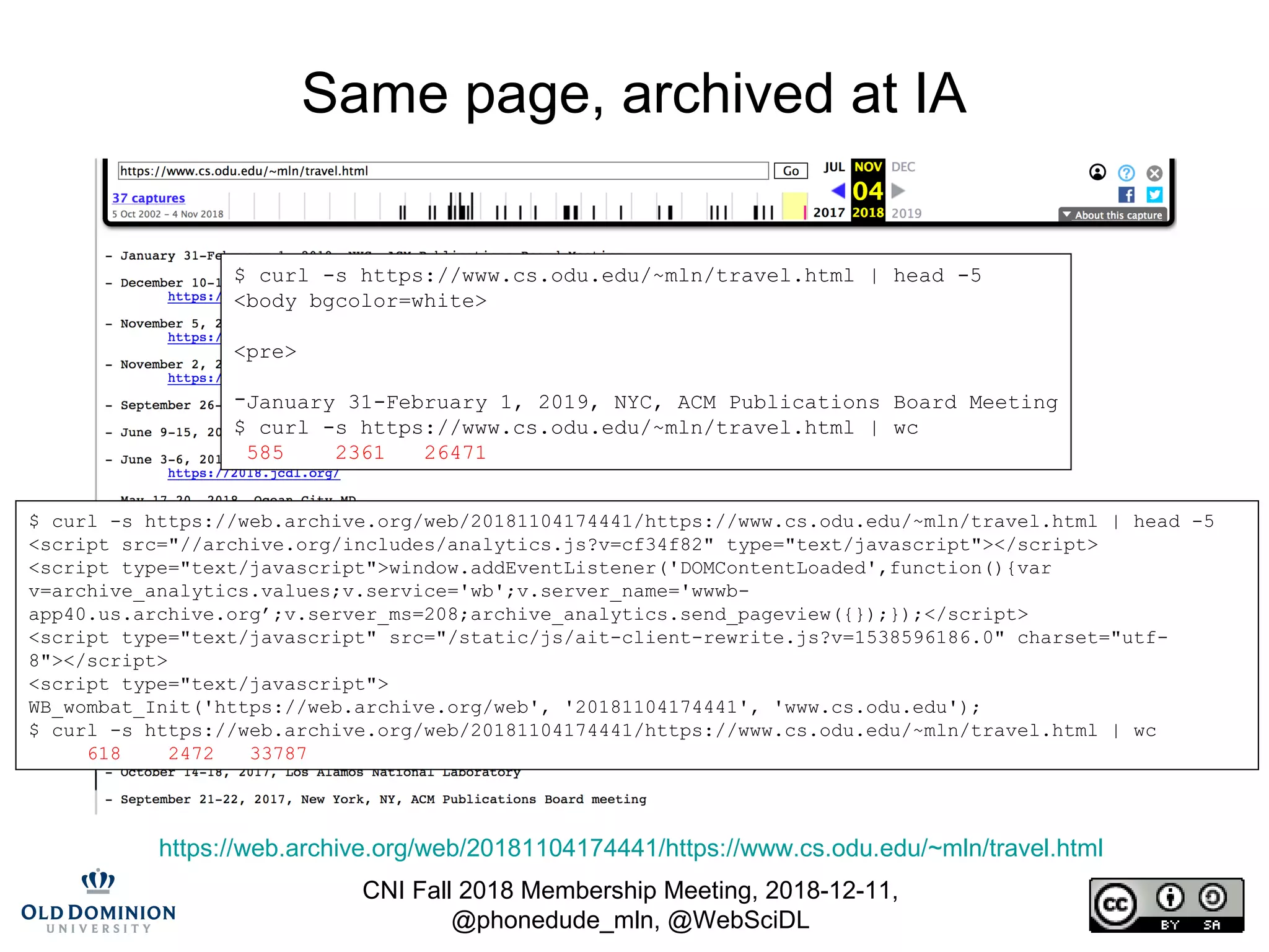 CNI Fall 2018 Membership Meeting, 2018-12-11,
@phonedude_mln, @WebSciDL
Same page, archived at IA
https://web.archive.org/web/20181104174441/https://www.cs.odu.edu/~mln/travel.html
$ curl -s https://www.cs.odu.edu/~mln/travel.html | head -5
<body bgcolor=white>
<pre>
-January 31-February 1, 2019, NYC, ACM Publications Board Meeting
$ curl -s https://www.cs.odu.edu/~mln/travel.html | wc
585 2361 26471
$ curl -s https://web.archive.org/web/20181104174441/https://www.cs.odu.edu/~mln/travel.html | head -5
<script src="//archive.org/includes/analytics.js?v=cf34f82" type="text/javascript"></script>
<script type="text/javascript">window.addEventListener('DOMContentLoaded',function(){var
v=archive_analytics.values;v.service='wb';v.server_name='wwwb-
app40.us.archive.org’;v.server_ms=208;archive_analytics.send_pageview({});});</script>
<script type="text/javascript" src="/static/js/ait-client-rewrite.js?v=1538596186.0" charset="utf-
8"></script>
<script type="text/javascript">
WB_wombat_Init('https://web.archive.org/web', '20181104174441', 'www.cs.odu.edu');
$ curl -s https://web.archive.org/web/20181104174441/https://www.cs.odu.edu/~mln/travel.html | wc
618 2472 33787
