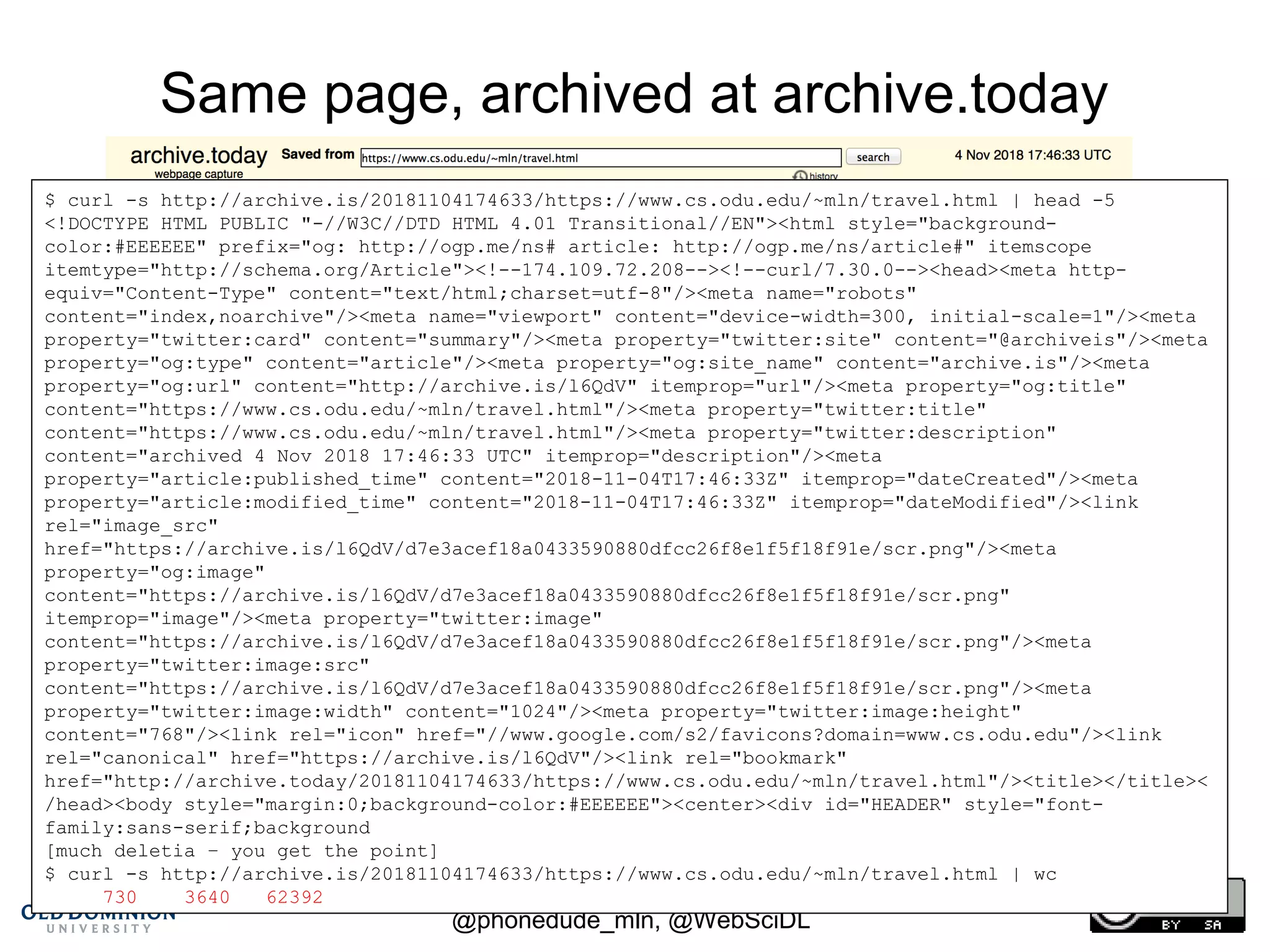 CNI Fall 2018 Membership Meeting, 2018-12-11,
@phonedude_mln, @WebSciDL
Same page, archived at archive.today
http://archive.is/20181104174633/https://www.cs.odu.edu/~mln/travel.html
$ curl -s http://archive.is/20181104174633/https://www.cs.odu.edu/~mln/travel.html | head -5
<!DOCTYPE HTML PUBLIC "-//W3C//DTD HTML 4.01 Transitional//EN"><html style="background-
color:#EEEEEE" prefix="og: http://ogp.me/ns# article: http://ogp.me/ns/article#" itemscope
itemtype="http://schema.org/Article"><!--174.109.72.208--><!--curl/7.30.0--><head><meta http-
equiv="Content-Type" content="text/html;charset=utf-8"/><meta name="robots"
content="index,noarchive"/><meta name="viewport" content="device-width=300, initial-scale=1"/><meta
property="twitter:card" content="summary"/><meta property="twitter:site" content="@archiveis"/><meta
property="og:type" content="article"/><meta property="og:site_name" content="archive.is"/><meta
property="og:url" content="http://archive.is/l6QdV" itemprop="url"/><meta property="og:title"
content="https://www.cs.odu.edu/~mln/travel.html"/><meta property="twitter:title"
content="https://www.cs.odu.edu/~mln/travel.html"/><meta property="twitter:description"
content="archived 4 Nov 2018 17:46:33 UTC" itemprop="description"/><meta
property="article:published_time" content="2018-11-04T17:46:33Z" itemprop="dateCreated"/><meta
property="article:modified_time" content="2018-11-04T17:46:33Z" itemprop="dateModified"/><link
rel="image_src"
href="https://archive.is/l6QdV/d7e3acef18a0433590880dfcc26f8e1f5f18f91e/scr.png"/><meta
property="og:image"
content="https://archive.is/l6QdV/d7e3acef18a0433590880dfcc26f8e1f5f18f91e/scr.png"
itemprop="image"/><meta property="twitter:image"
content="https://archive.is/l6QdV/d7e3acef18a0433590880dfcc26f8e1f5f18f91e/scr.png"/><meta
property="twitter:image:src"
content="https://archive.is/l6QdV/d7e3acef18a0433590880dfcc26f8e1f5f18f91e/scr.png"/><meta
property="twitter:image:width" content="1024"/><meta property="twitter:image:height"
content="768"/><link rel="icon" href="//www.google.com/s2/favicons?domain=www.cs.odu.edu"/><link
rel="canonical" href="https://archive.is/l6QdV"/><link rel="bookmark"
href="http://archive.today/20181104174633/https://www.cs.odu.edu/~mln/travel.html"/><title></title><
/head><body style="margin:0;background-color:#EEEEEE"><center><div id="HEADER" style="font-
family:sans-serif;background
[much deletia – you get the point]
$ curl -s http://archive.is/20181104174633/https://www.cs.odu.edu/~mln/travel.html | wc
730 3640 62392
 