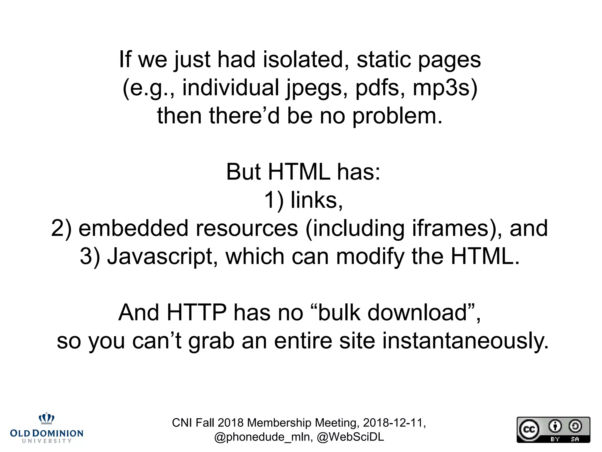 CNI Fall 2018 Membership Meeting, 2018-12-11,
@phonedude_mln, @WebSciDL
If we just had isolated, static pages
(e.g., individual jpegs, pdfs, mp3s)
then there’d be no problem.
But HTML has:
1) links,
2) embedded resources (including iframes), and
3) Javascript, which can modify the HTML.
And HTTP has no “bulk download”,
so you can’t grab an entire site instantaneously.