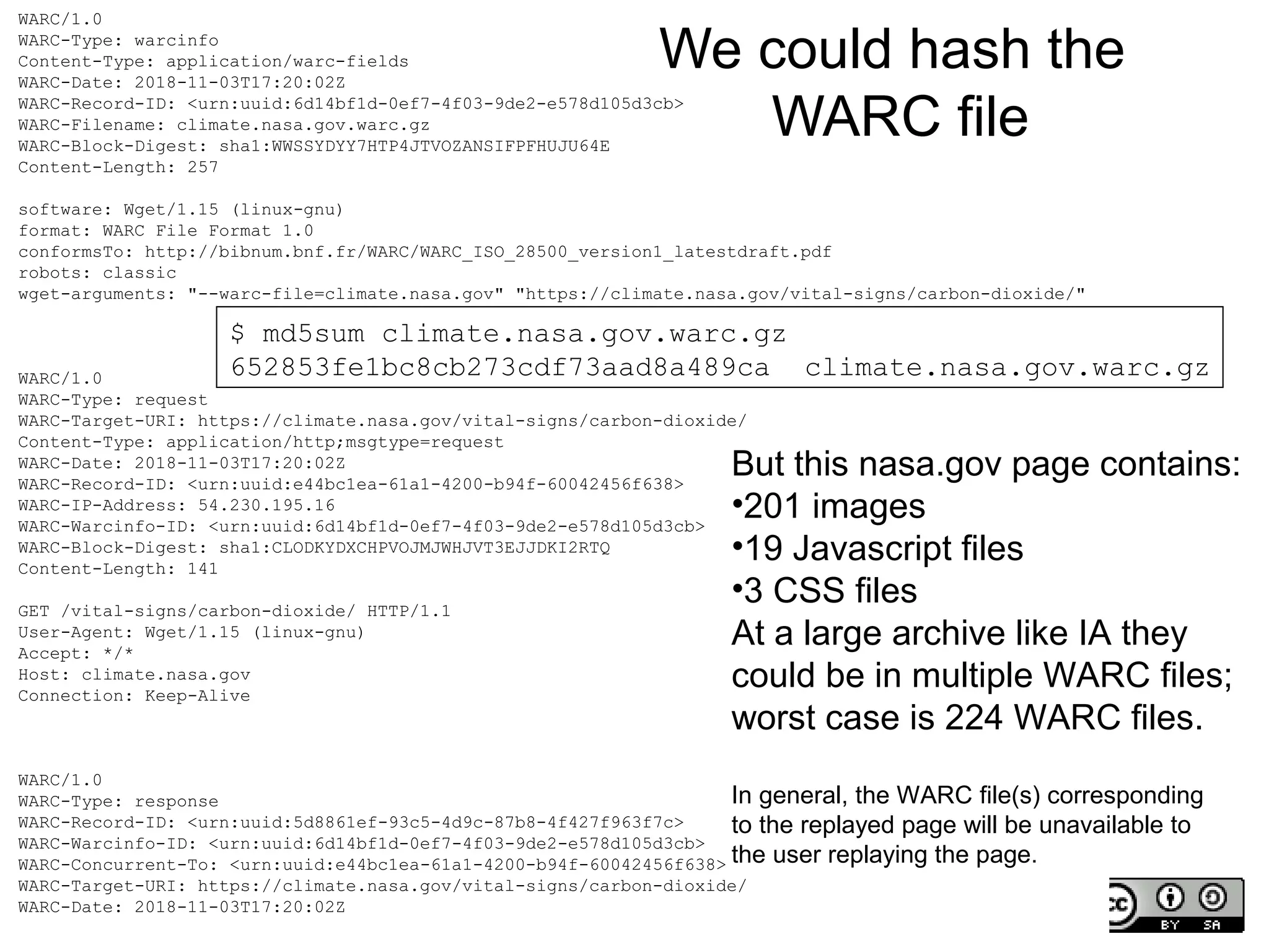 CNI Fall 2018 Membership Meeting, 2018-12-11,
@phonedude_mln, @WebSciDL
WARC/1.0
WARC-Type: warcinfo
Content-Type: application/warc-fields
WARC-Date: 2018-11-03T17:20:02Z
WARC-Record-ID: <urn:uuid:6d14bf1d-0ef7-4f03-9de2-e578d105d3cb>
WARC-Filename: climate.nasa.gov.warc.gz
WARC-Block-Digest: sha1:WWSSYDYY7HTP4JTVOZANSIFPFHUJU64E
Content-Length: 257
software: Wget/1.15 (linux-gnu)
format: WARC File Format 1.0
conformsTo: http://bibnum.bnf.fr/WARC/WARC_ISO_28500_version1_latestdraft.pdf
robots: classic
wget-arguments: "--warc-file=climate.nasa.gov" "https://climate.nasa.gov/vital-signs/carbon-dioxide/"
WARC/1.0
WARC-Type: request
WARC-Target-URI: https://climate.nasa.gov/vital-signs/carbon-dioxide/
Content-Type: application/http;msgtype=request
WARC-Date: 2018-11-03T17:20:02Z
WARC-Record-ID: <urn:uuid:e44bc1ea-61a1-4200-b94f-60042456f638>
WARC-IP-Address: 54.230.195.16
WARC-Warcinfo-ID: <urn:uuid:6d14bf1d-0ef7-4f03-9de2-e578d105d3cb>
WARC-Block-Digest: sha1:CLODKYDXCHPVOJMJWHJVT3EJJDKI2RTQ
Content-Length: 141
GET /vital-signs/carbon-dioxide/ HTTP/1.1
User-Agent: Wget/1.15 (linux-gnu)
Accept: */*
Host: climate.nasa.gov
Connection: Keep-Alive
WARC/1.0
WARC-Type: response
WARC-Record-ID: <urn:uuid:5d8861ef-93c5-4d9c-87b8-4f427f963f7c>
WARC-Warcinfo-ID: <urn:uuid:6d14bf1d-0ef7-4f03-9de2-e578d105d3cb>
WARC-Concurrent-To: <urn:uuid:e44bc1ea-61a1-4200-b94f-60042456f638>
WARC-Target-URI: https://climate.nasa.gov/vital-signs/carbon-dioxide/
WARC-Date: 2018-11-03T17:20:02Z
We could hash the
WARC file
$ md5sum climate.nasa.gov.warc.gz
652853fe1bc8cb273cdf73aad8a489ca climate.nasa.gov.warc.gz
But this nasa.gov page contains:
•201 images
•19 Javascript files
•3 CSS files
At a large archive like IA they
could be in multiple WARC files;
worst case is 224 WARC files.
In general, the WARC file(s) corresponding
to the replayed page will be unavailable to
the user replaying the page.