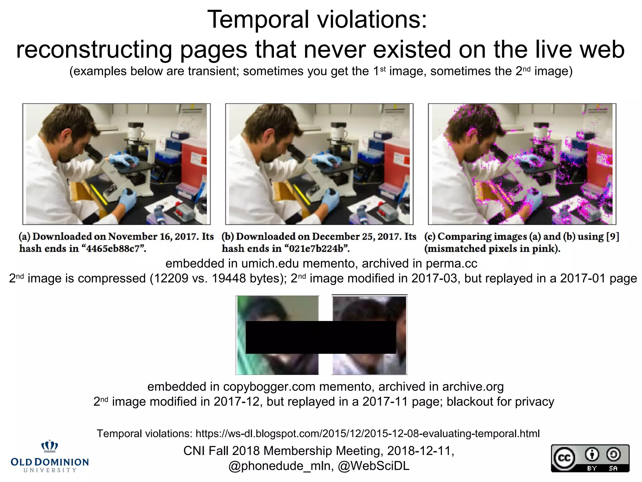 CNI Fall 2018 Membership Meeting, 2018-12-11,
@phonedude_mln, @WebSciDL
Temporal violations:
reconstructing pages that never existed on the live web
(examples below are transient; sometimes you get the 1st
image, sometimes the 2nd
image)
embedded in umich.edu memento, archived in perma.cc
2nd
image is compressed (12209 vs. 19448 bytes); 2nd
image modified in 2017-03, but replayed in a 2017-01 page
embedded in copybogger.com memento, archived in archive.org
2nd
image modified in 2017-12, but replayed in a 2017-11 page; blackout for privacy
Temporal violations: https://ws-dl.blogspot.com/2015/12/2015-12-08-evaluating-temporal.html