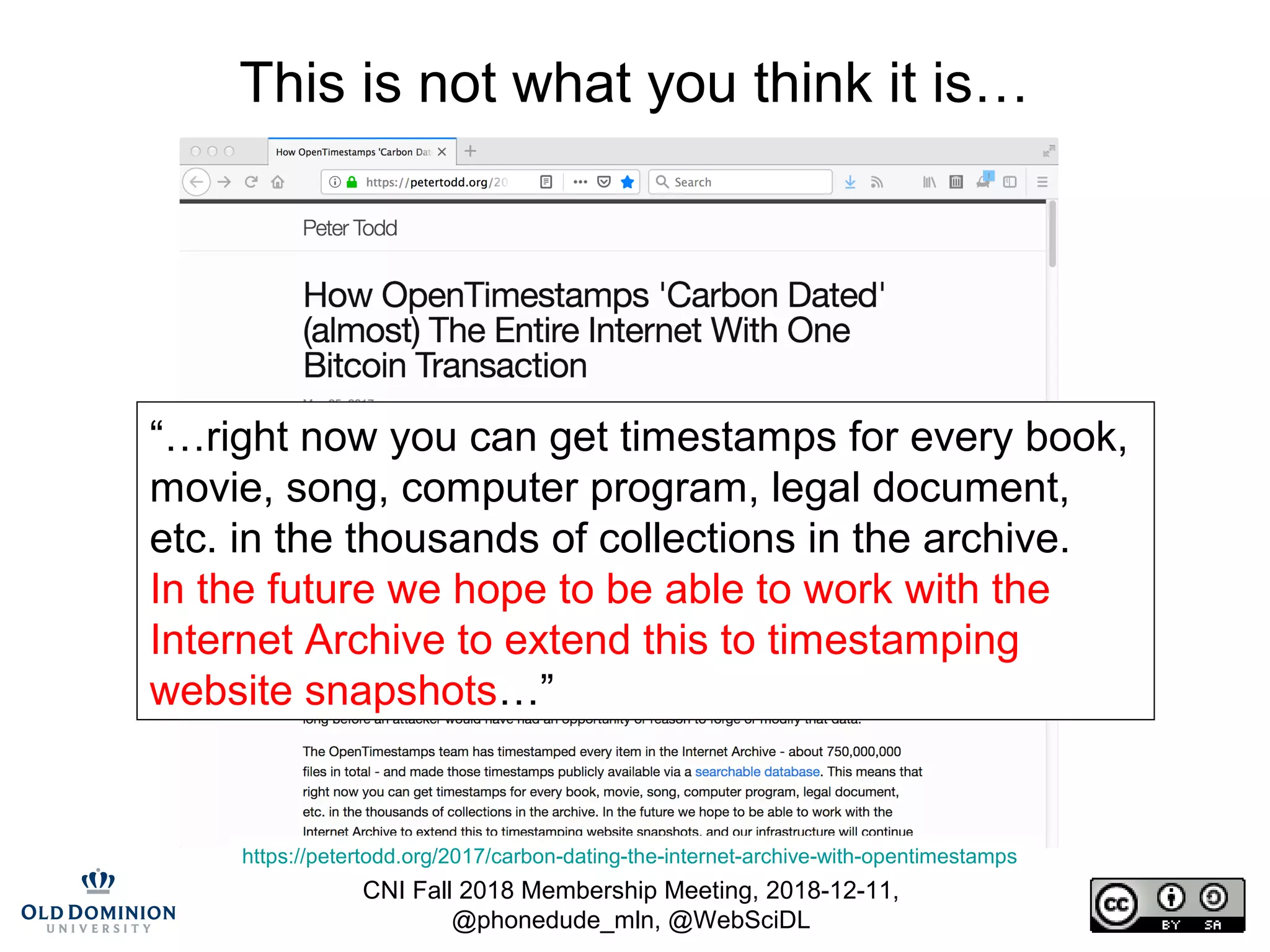 CNI Fall 2018 Membership Meeting, 2018-12-11,
@phonedude_mln, @WebSciDL
This is not what you think it is…
https://petertodd.org/2017/carbon-dating-the-internet-archive-with-opentimestamps
“…right now you can get timestamps for every book,
movie, song, computer program, legal document,
etc. in the thousands of collections in the archive.
In the future we hope to be able to work with the
Internet Archive to extend this to timestamping
website snapshots…”