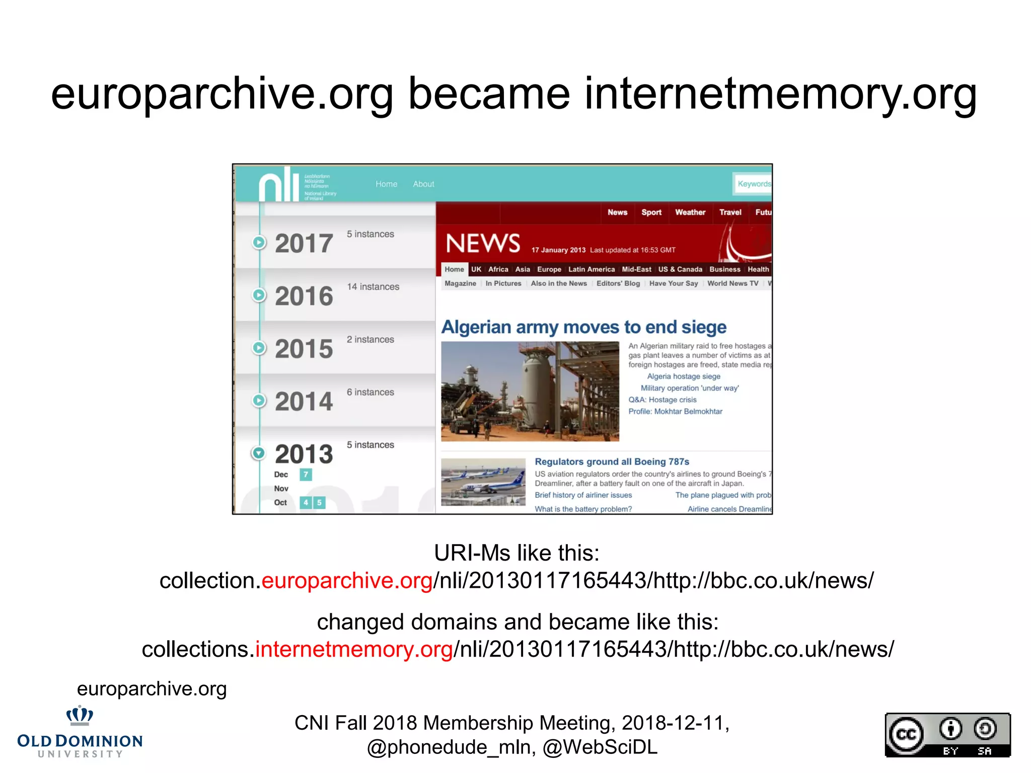 CNI Fall 2018 Membership Meeting, 2018-12-11,
@phonedude_mln, @WebSciDL
europarchive.org became internetmemory.org
URI-Ms like this:
collection.europarchive.org/nli/20130117165443/http://bbc.co.uk/news/
changed domains and became like this:
collections.internetmemory.org/nli/20130117165443/http://bbc.co.uk/news/
europarchive.org