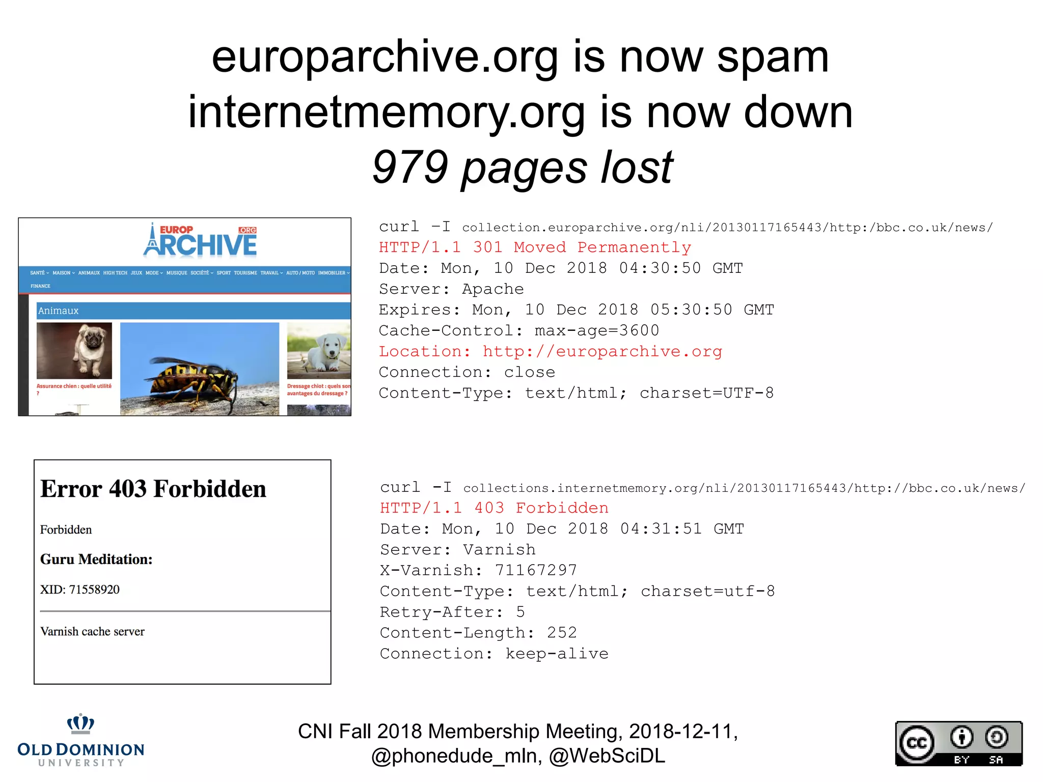 CNI Fall 2018 Membership Meeting, 2018-12-11,
@phonedude_mln, @WebSciDL
europarchive.org is now spam
internetmemory.org is now down
979 pages lost
curl –I collection.europarchive.org/nli/20130117165443/http:/bbc.co.uk/news/
HTTP/1.1 301 Moved Permanently
Date: Mon, 10 Dec 2018 04:30:50 GMT
Server: Apache
Expires: Mon, 10 Dec 2018 05:30:50 GMT
Cache-Control: max-age=3600
Location: http://europarchive.org
Connection: close
Content-Type: text/html; charset=UTF-8
curl -I collections.internetmemory.org/nli/20130117165443/http://bbc.co.uk/news/
HTTP/1.1 403 Forbidden
Date: Mon, 10 Dec 2018 04:31:51 GMT
Server: Varnish
X-Varnish: 71167297
Content-Type: text/html; charset=utf-8
Retry-After: 5
Content-Length: 252
Connection: keep-alive