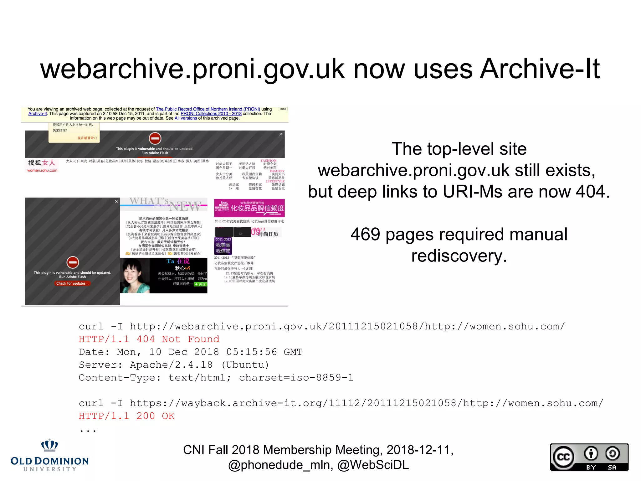 CNI Fall 2018 Membership Meeting, 2018-12-11,
@phonedude_mln, @WebSciDL
webarchive.proni.gov.uk now uses Archive-It
The top-level site
webarchive.proni.gov.uk still exists,
but deep links to URI-Ms are now 404.
469 pages required manual
rediscovery.
curl -I http://webarchive.proni.gov.uk/20111215021058/http://women.sohu.com/
HTTP/1.1 404 Not Found
Date: Mon, 10 Dec 2018 05:15:56 GMT
Server: Apache/2.4.18 (Ubuntu)
Content-Type: text/html; charset=iso-8859-1
curl -I https://wayback.archive-it.org/11112/20111215021058/http://women.sohu.com/
HTTP/1.1 200 OK
...