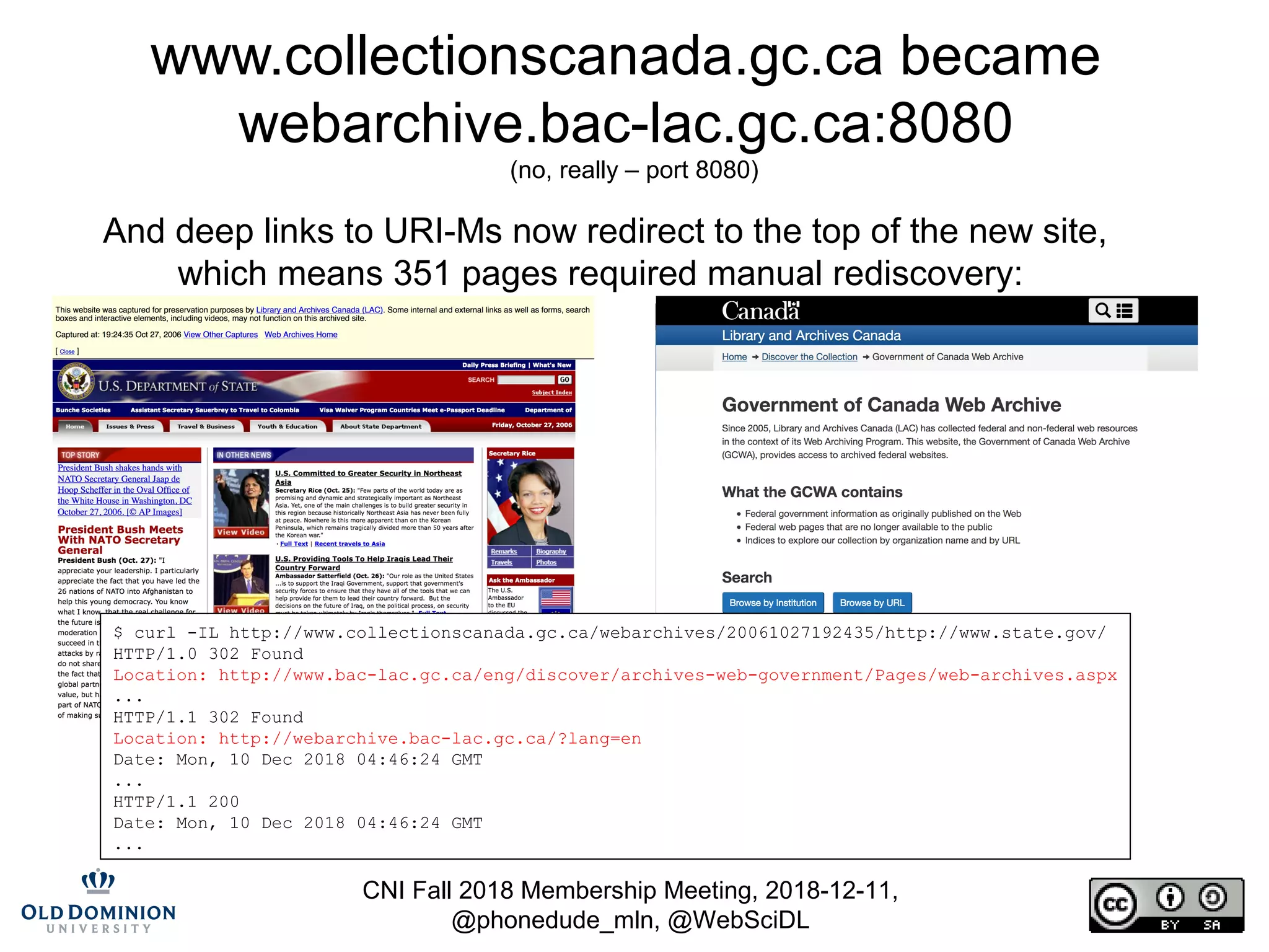 CNI Fall 2018 Membership Meeting, 2018-12-11,
@phonedude_mln, @WebSciDL
www.collectionscanada.gc.ca became
webarchive.bac-lac.gc.ca:8080
(no, really – port 8080)
And deep links to URI-Ms now redirect to the top of the new site,
which means 351 pages required manual rediscovery:
$ curl -IL http://www.collectionscanada.gc.ca/webarchives/20061027192435/http://www.state.gov/
HTTP/1.0 302 Found
Location: http://www.bac-lac.gc.ca/eng/discover/archives-web-government/Pages/web-archives.aspx
...
HTTP/1.1 302 Found
Location: http://webarchive.bac-lac.gc.ca/?lang=en
Date: Mon, 10 Dec 2018 04:46:24 GMT
...
HTTP/1.1 200
Date: Mon, 10 Dec 2018 04:46:24 GMT
...